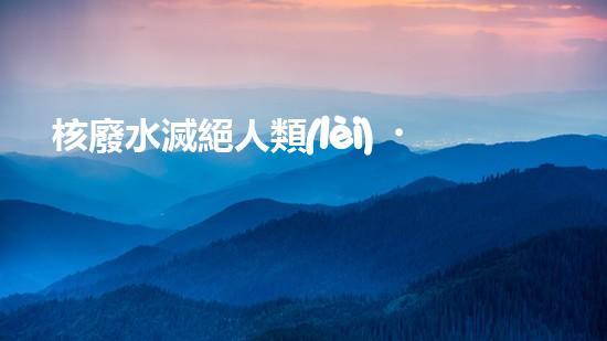 核廢水滅絕人類(lèi)？科學(xué)家揭秘驚人真相！